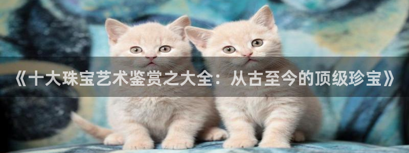内蒙古众腾娱乐文化法人:《十大珠宝艺术鉴赏之大全:从古至今的