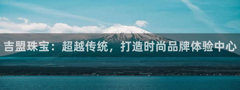 众腾娱乐扣款是正规的吗:吉盟珠宝:超越传统,打造时尚品牌体验