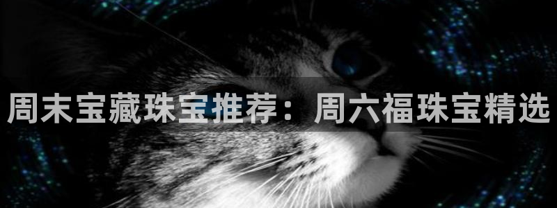 众腾娱乐文化怎么样:周末宝藏珠宝推荐:周六福珠宝精选